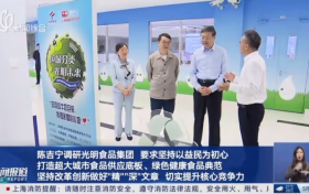 市委书记调研光明食品集团，深化改革创新，提升核心竞争力